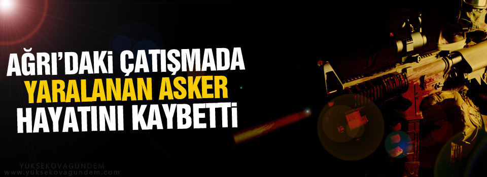 Ağrı’daki çatışmada yaralanan asker hayatını kaybetti