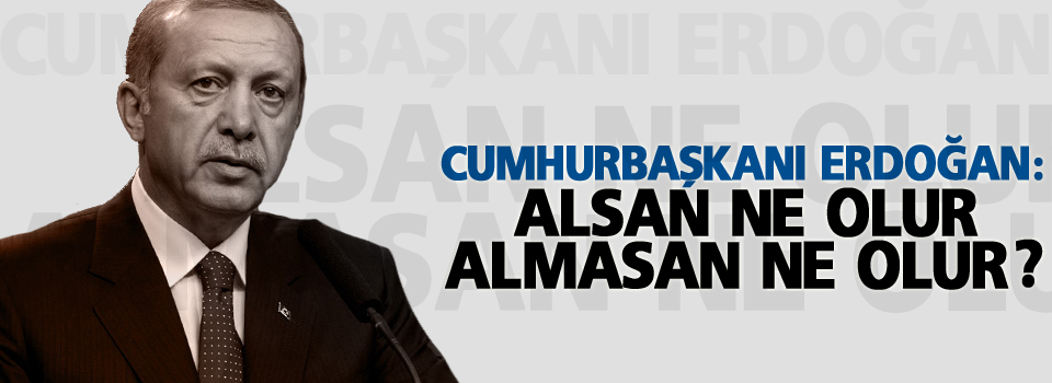 Erdoğan: Alsan ne olur, almasan ne olur?