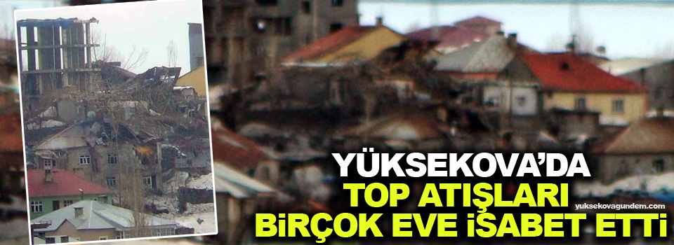 Yüksekova’da top atışları birçok eve isabet etti