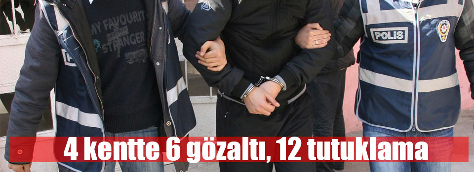 4 kentte 6 gözaltı, 12 tutuklama