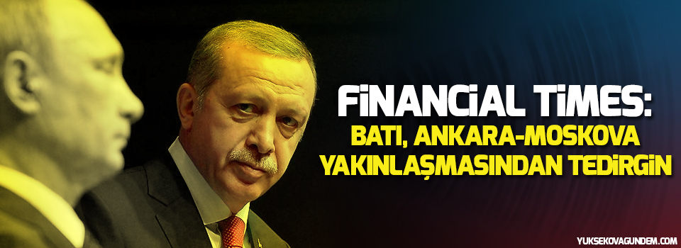 Financial Times: Batı, Ankara-Moskova yakınlaşmasından tedirgin