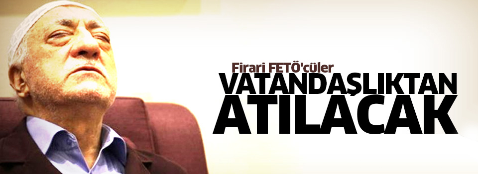 Firari FETÖ'cüler vatandaşlıktan atılacak