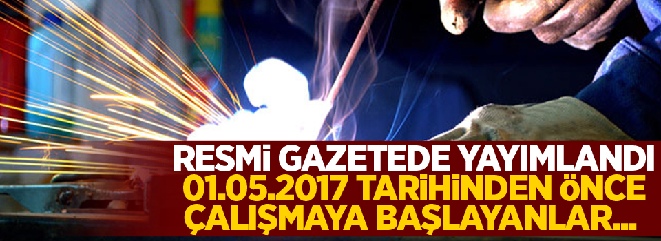 Resmi Gazetede yayımlandı, 01.05.2017 tarihinden önce çalışmaya başlayanlar...