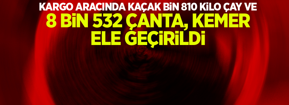 Kargo aracında kaçak bin 810 kilo çay ve 8 bin 532 çanta ve kemer ele geçirildi