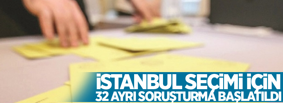 İstanbul seçimi için 32 ayrı soruşturma başlatıldı