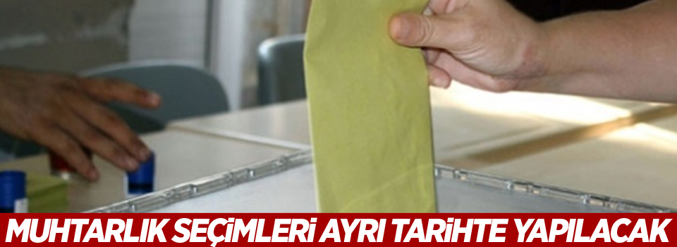 Muhtarlık seçimleri ayrı tarihte yapılacak