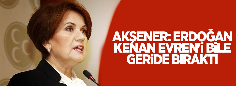 Akşener: Erdoğan, Kenan Evren'i bile geride bıraktı